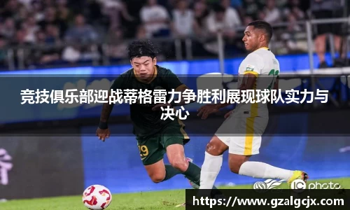 竞技俱乐部迎战蒂格雷力争胜利展现球队实力与决心